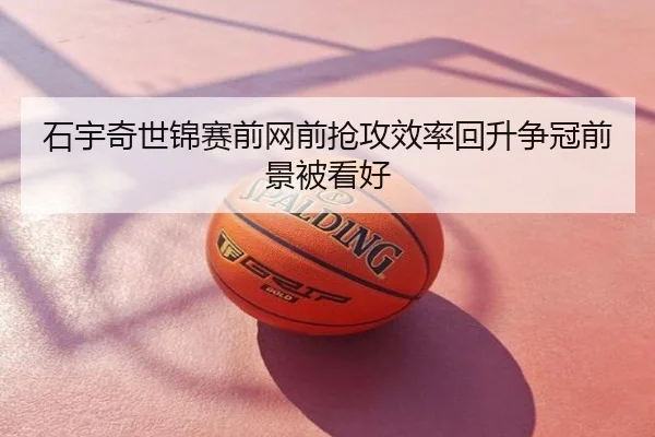 石宇奇世锦赛前网前抢攻效率回升争冠前景被看好