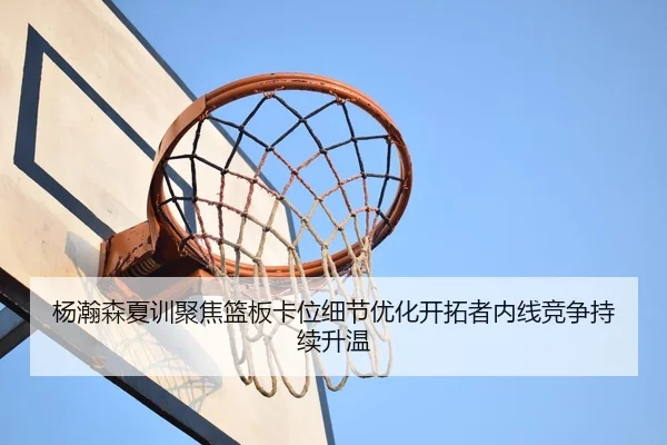 杨瀚森夏训聚焦篮板卡位细节优化开拓者内线竞争持续升温
