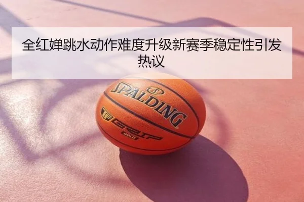 全红婵跳水动作难度升级新赛季稳定性引发热议