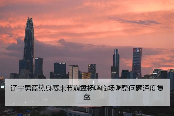 辽宁男篮热身赛末节崩盘杨鸣临场调整问题深度复盘