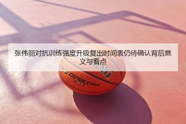 张伟丽对抗训练强度升级复出时间表仍待确认背后意义与看点