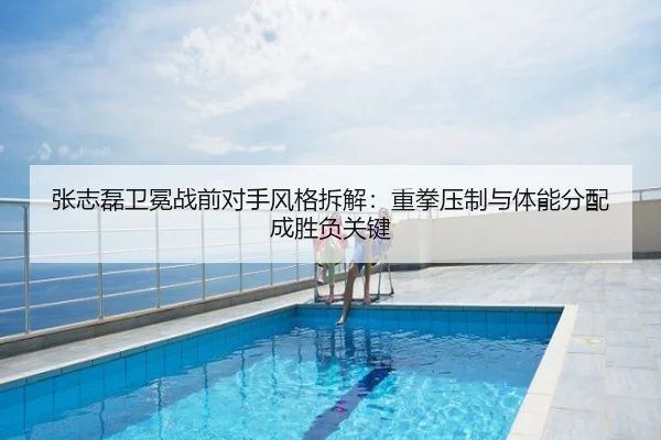 张志磊卫冕战前对手风格拆解：重拳压制与体能分配成胜负关键