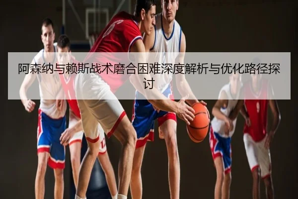 阿森纳与赖斯战术磨合困难深度解析与优化路径探讨