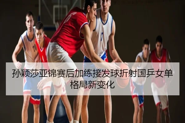 孙颖莎亚锦赛后加练接发球折射国乒女单格局新变化