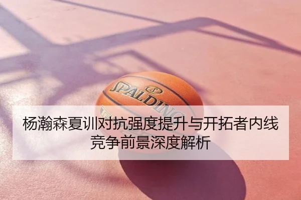 杨瀚森夏训对抗强度提升与开拓者内线竞争前景深度解析