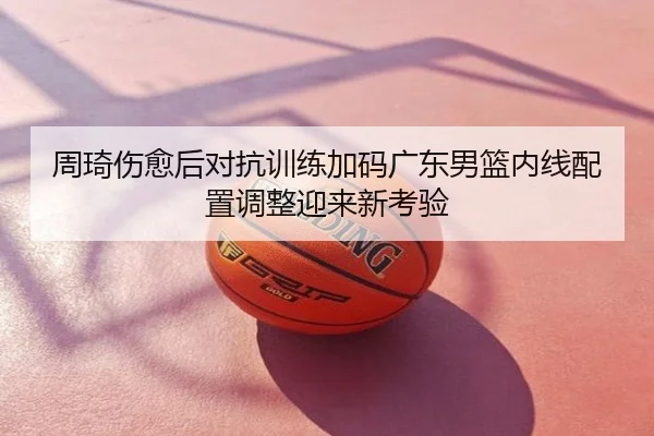 周琦伤愈后对抗训练加码广东男篮内线配置调整迎来新考验